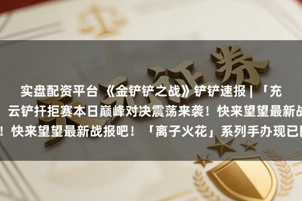 实盘配资平台 《金铲铲之战》铲铲速报 | 「充值送好礼」活动现已开启！云铲扞拒赛本日巅峰对决震荡来袭！快来望望最新战报吧！「离子火花」系列手办现已同步上线！
