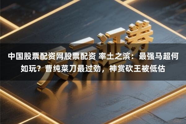 中国股票配资网股票配资 率土之滨：最强马超何如玩？曹纯菜刀最过劲，神赏砍王被低估