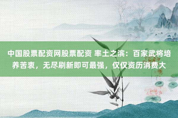 中国股票配资网股票配资 率土之滨：百家武将培养苦衷，无尽刷新即可最强，仅仅资历消费大
