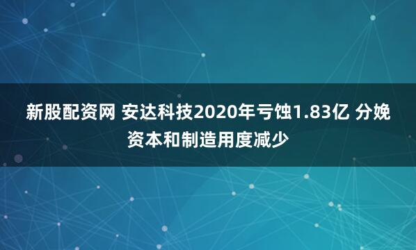 新股配资网 安达科技2020年亏蚀1.83亿 分娩资本和制造用度减少