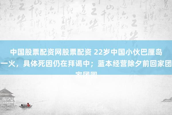 中国股票配资网股票配资 22岁中国小伙巴厘岛溺一火，具体死因仍在拜谒中；蓝本经营除夕前回家团圆