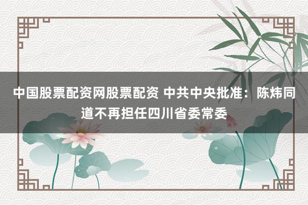 中国股票配资网股票配资 中共中央批准：陈炜同道不再担任四川省委常委
