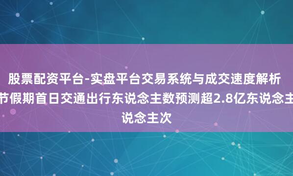 股票配资平台-实盘平台交易系统与成交速度解析 春节假期首日交通出行东说念主数预测超2.8亿东说念主次
