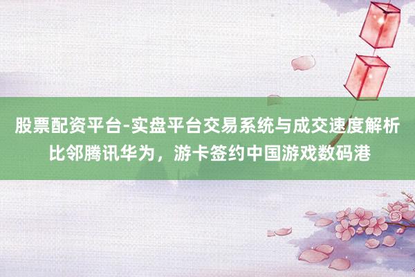 股票配资平台-实盘平台交易系统与成交速度解析 比邻腾讯华为，游卡签约中国游戏数码港