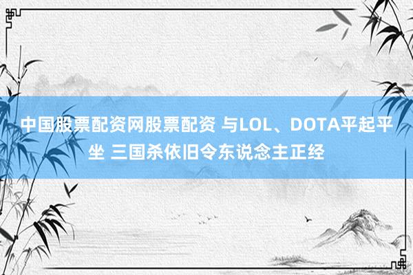 中国股票配资网股票配资 与LOL、DOTA平起平坐 三国杀依旧令东说念主正经