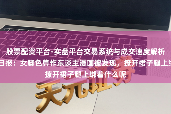股票配资平台-实盘平台交易系统与成交速度解析 闻东谈主日报：女脚色算作东谈主漫画被发现，撩开裙子腿上绑着什么呢