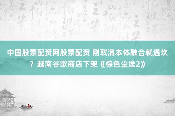 中国股票配资网股票配资 刚取消本体融合就遇坎？越南谷歌商店下架《棕色尘埃2》