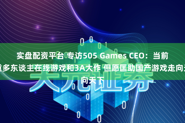 实盘配资平台 专访505 Games CEO：当前侧重多东谈主在线游戏和3A大作 但愿匡助国产游戏走向天下