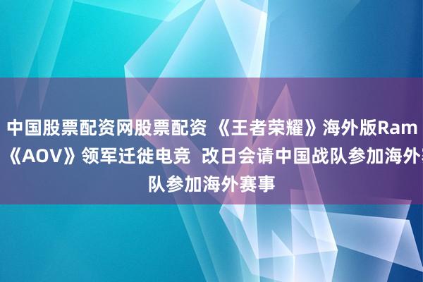 中国股票配资网股票配资 《王者荣耀》海外版Ramon: 《AOV》领军迁徙电竞  改日会请中国战队参加海外赛事