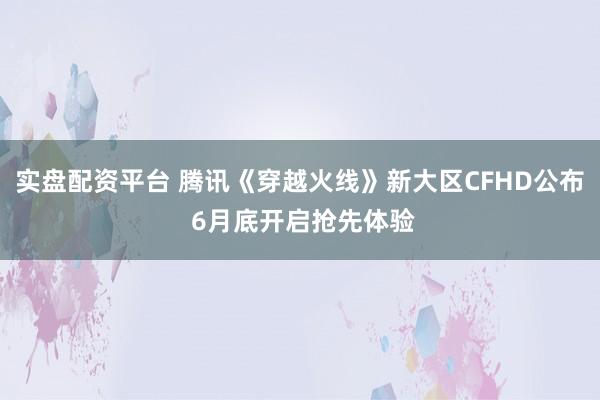 实盘配资平台 腾讯《穿越火线》新大区CFHD公布 6月底开启抢先体验