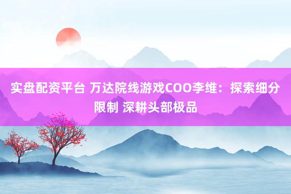 实盘配资平台 万达院线游戏COO李维：探索细分限制 深耕头部极品