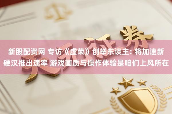 新股配资网 专访《虚荣》创举东谈主: 将加速新硬汉推出速率 游戏画质与操作体验是咱们上风所在