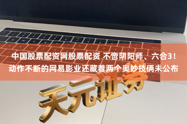 中国股票配资网股票配资 不啻阴阳师、六合3！动作不断的网易影业还藏着两个奥妙技俩未公布