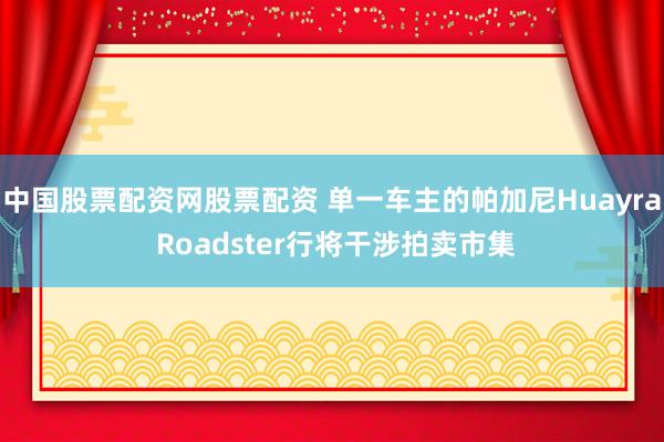 中国股票配资网股票配资 单一车主的帕加尼Huayra Roadster行将干涉拍卖市集