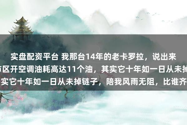 实盘配资平台 我那台14年的老卡罗拉，说出来齐怕把东谈主吓着，市区开空调油耗高达11个油，其实它十年如一日从未掉链子，陪我风雨无阻，比谁齐靠谱