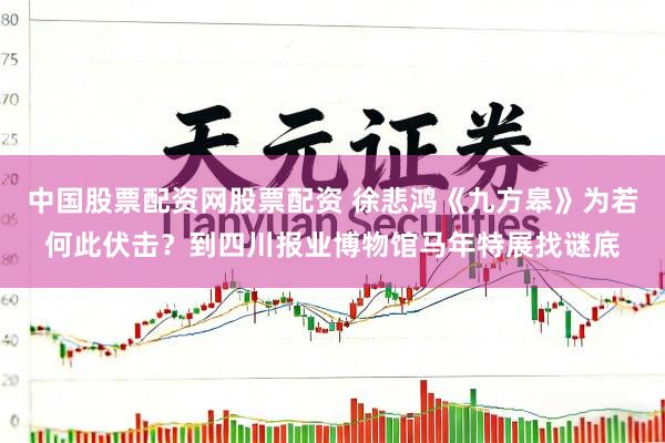 中国股票配资网股票配资 徐悲鸿《九方皋》为若何此伏击？到四川报业博物馆马年特展找谜底