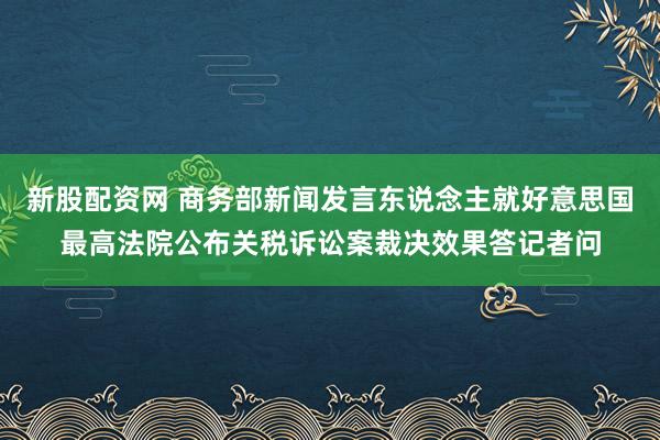 新股配资网 商务部新闻发言东说念主就好意思国最高法院公布关税诉讼案裁决效果答记者问