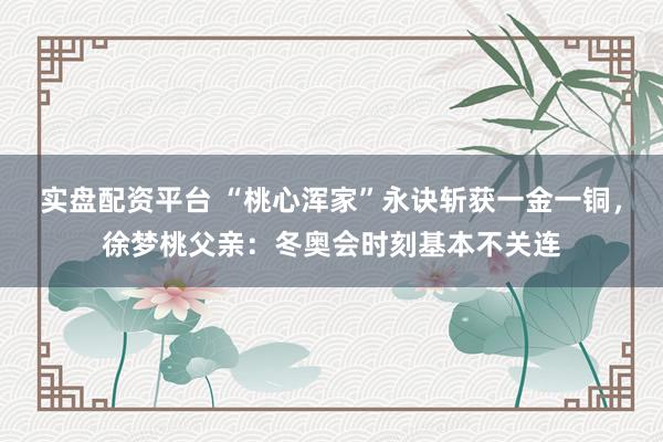 实盘配资平台 “桃心浑家”永诀斩获一金一铜，徐梦桃父亲：冬奥会时刻基本不关连