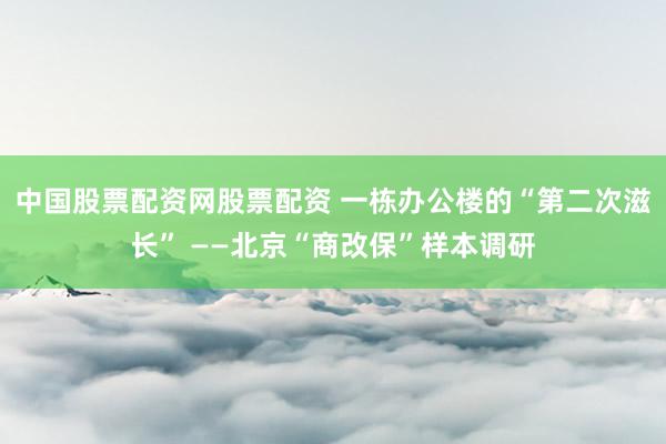中国股票配资网股票配资 一栋办公楼的“第二次滋长” ——北京“商改保”样本调研
