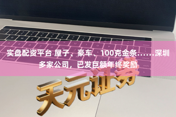 实盘配资平台 屋子、豪车、100克金条……深圳多家公司，已发巨额年终奖励