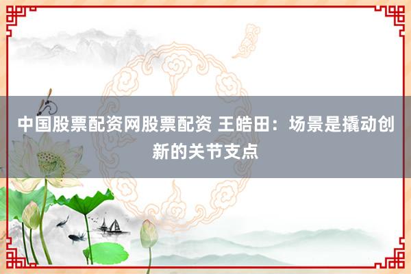 中国股票配资网股票配资 王皓田：场景是撬动创新的关节支点