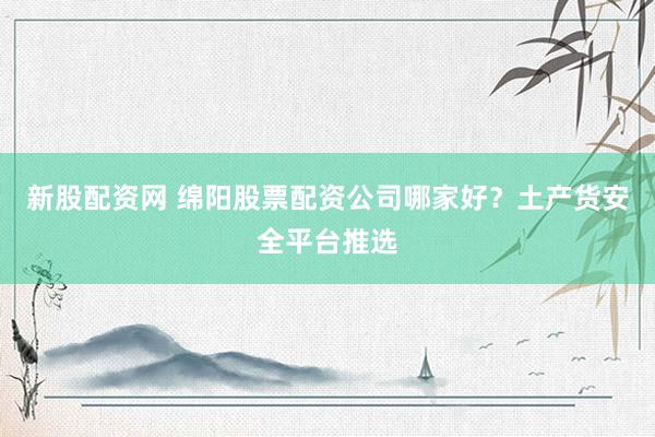 新股配资网 绵阳股票配资公司哪家好？土产货安全平台推选