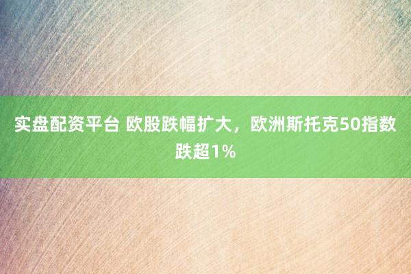实盘配资平台 欧股跌幅扩大，欧洲斯托克50指数跌超1%