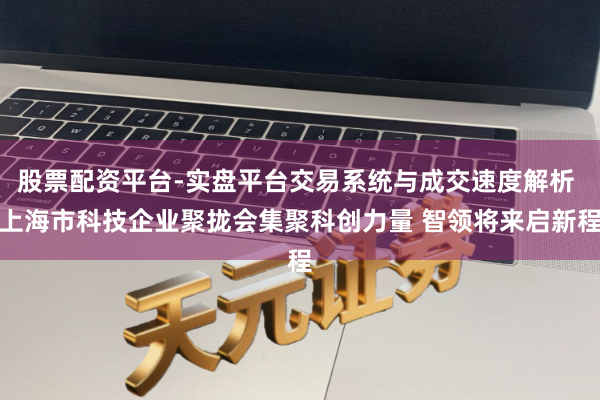 股票配资平台-实盘平台交易系统与成交速度解析 上海市科技企业聚拢会集聚科创力量 智领将来启新程