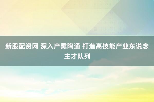 新股配资网 深入产熏陶通 打造高技能产业东说念主才队列