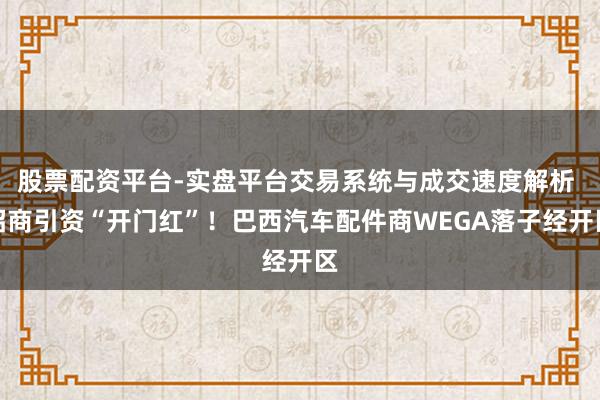 股票配资平台-实盘平台交易系统与成交速度解析 招商引资“开门红”！巴西汽车配件商WEGA落子经开区