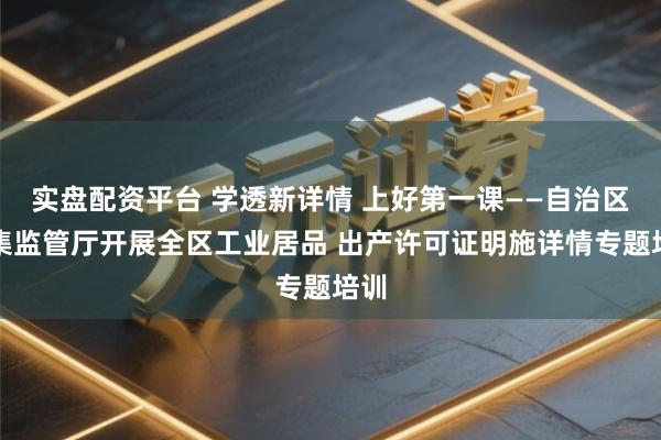 实盘配资平台 学透新详情 上好第一课——自治区市集监管厅开展全区工业居品 出产许可证明施详情专题培训