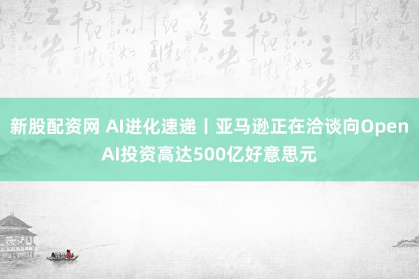新股配资网 AI进化速递丨亚马逊正在洽谈向OpenAI投资高达500亿好意思元