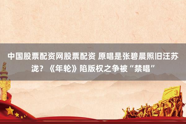 中国股票配资网股票配资 原唱是张碧晨照旧汪苏泷？《年轮》陷版权之争被“禁唱”