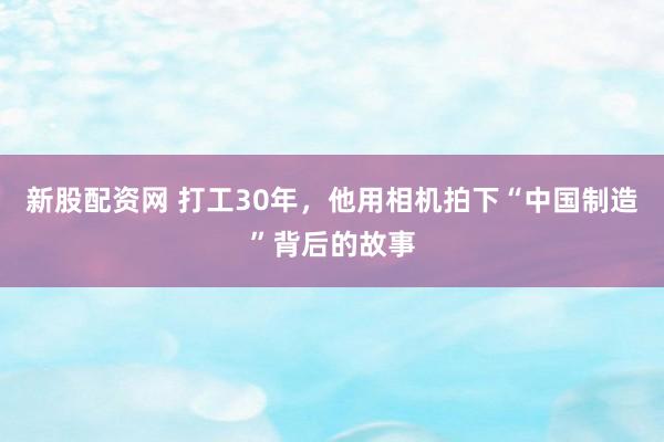 新股配资网 打工30年，他用相机拍下“中国制造”背后的故事