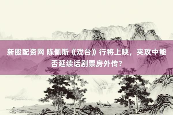 新股配资网 陈佩斯《戏台》行将上映，夹攻中能否延续话剧票房外传？