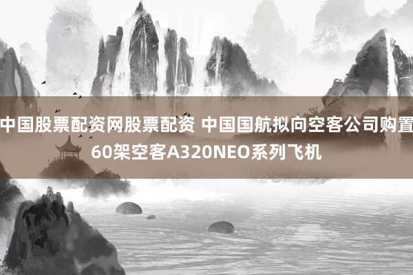 中国股票配资网股票配资 中国国航拟向空客公司购置60架空客A320NEO系列飞机