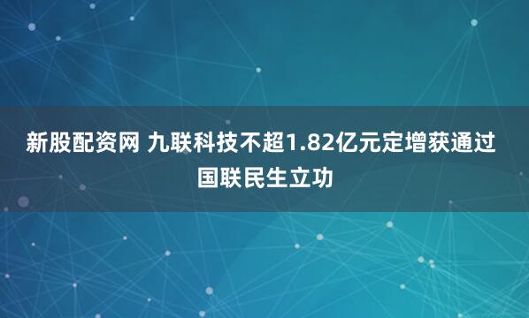 新股配资网 九联科技不超1.82亿元定增获通过 国联民生立功