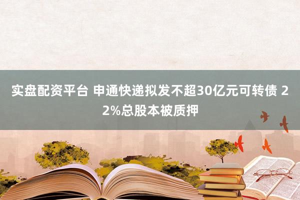 实盘配资平台 申通快递拟发不超30亿元可转债 22%总股本被质押