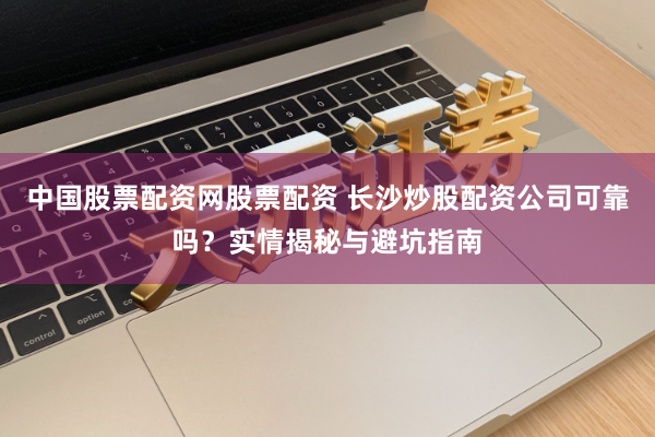 中国股票配资网股票配资 长沙炒股配资公司可靠吗？实情揭秘与避坑指南