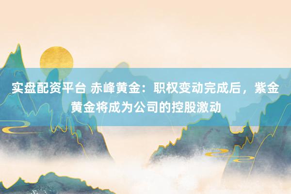 实盘配资平台 赤峰黄金：职权变动完成后，紫金黄金将成为公司的控股激动