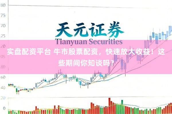 实盘配资平台 牛市股票配资，快速放大收益！这些期间你知谈吗？