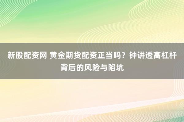 新股配资网 黄金期货配资正当吗？钟讲透高杠杆背后的风险与陷坑