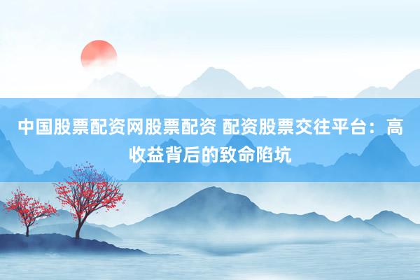 中国股票配资网股票配资 配资股票交往平台：高收益背后的致命陷坑