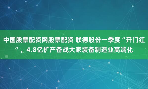 中国股票配资网股票配资 联德股份一季度“开门红”，4.8亿扩产备战大家装备制造业高端化