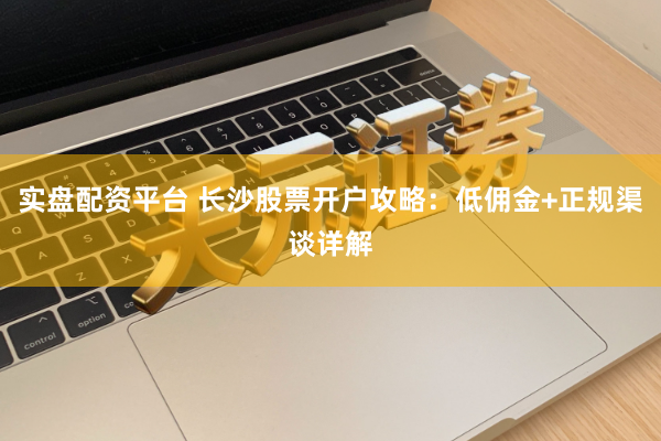 实盘配资平台 长沙股票开户攻略：低佣金+正规渠谈详解