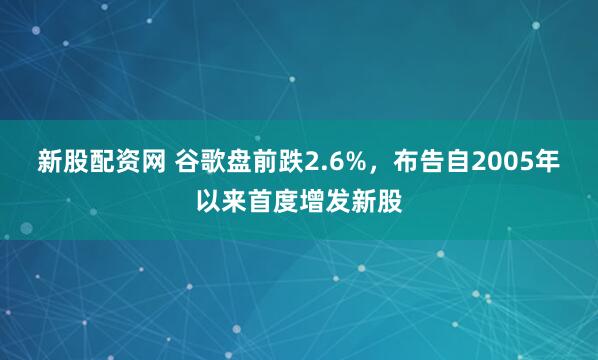 新股配资网 谷歌盘前跌2.6%，布告自2005年以来首度增发新股