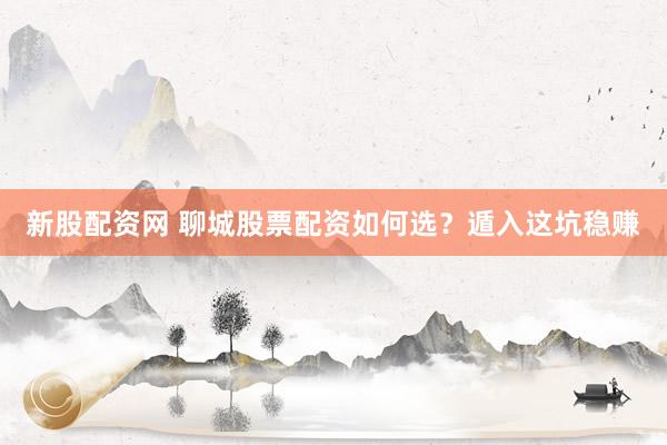 新股配资网 聊城股票配资如何选？遁入这坑稳赚