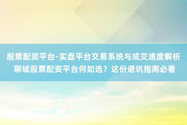 股票配资平台-实盘平台交易系统与成交速度解析 聊城股票配资平台何如选？这份避坑指南必看